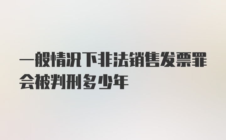 一般情况下非法销售发票罪会被判刑多少年