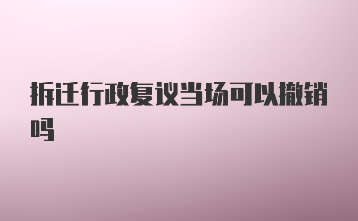 拆迁行政复议当场可以撤销吗