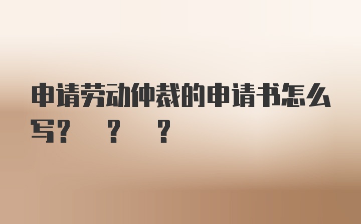 申请劳动仲裁的申请书怎么写? ? ?