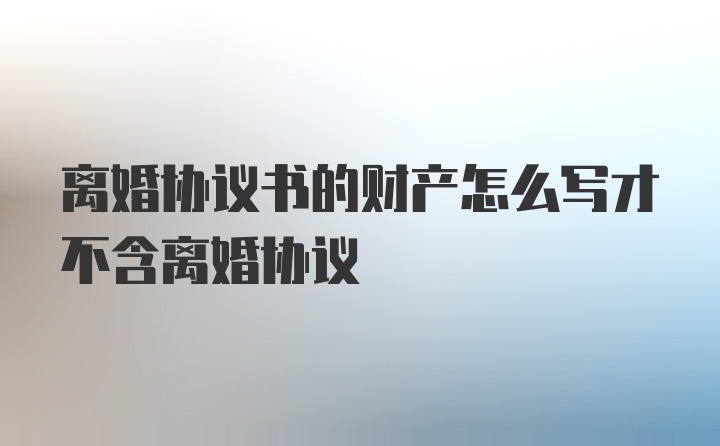 离婚协议书的财产怎么写才不含离婚协议