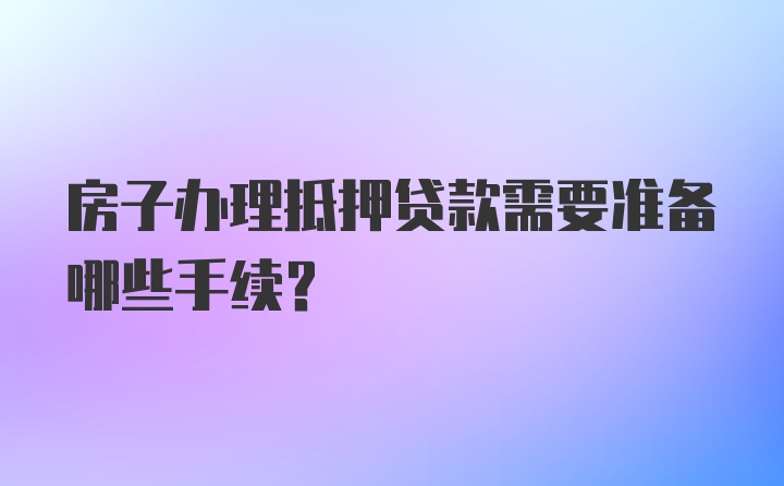 房子办理抵押贷款需要准备哪些手续？