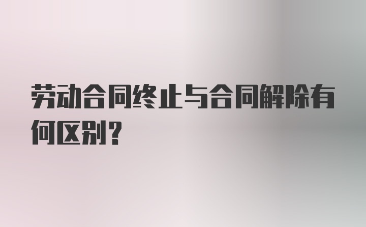 劳动合同终止与合同解除有何区别？