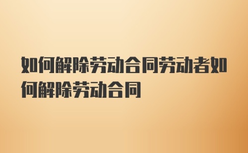 如何解除劳动合同劳动者如何解除劳动合同