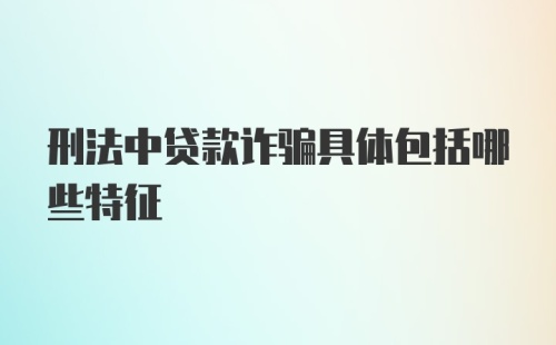 刑法中贷款诈骗具体包括哪些特征