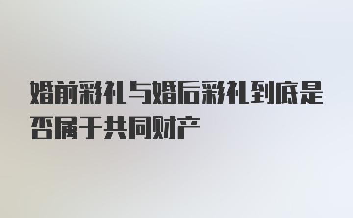 婚前彩礼与婚后彩礼到底是否属于共同财产