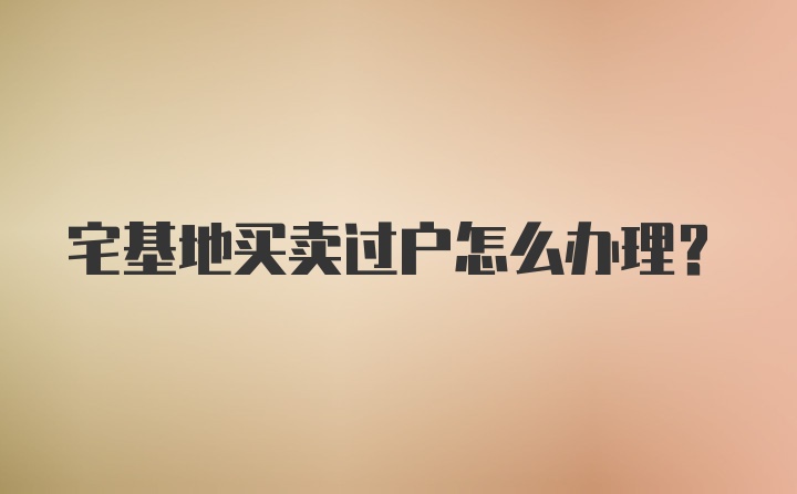 宅基地买卖过户怎么办理?