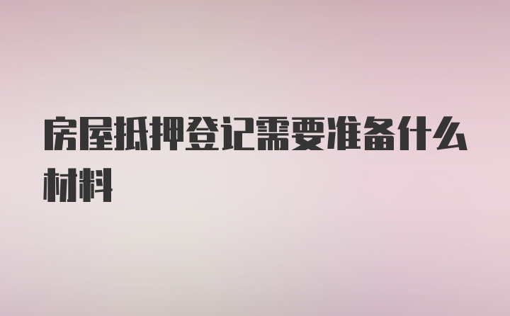 房屋抵押登记需要准备什么材料