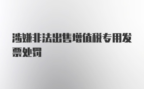 涉嫌非法出售增值税专用发票处罚