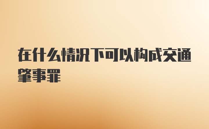 在什么情况下可以构成交通肇事罪