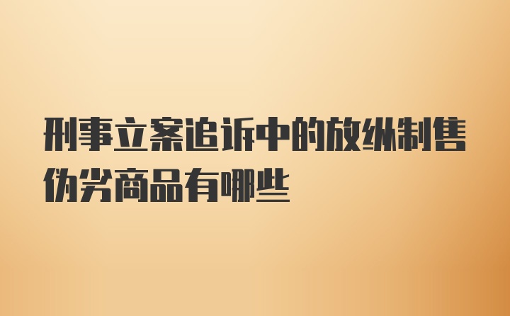 刑事立案追诉中的放纵制售伪劣商品有哪些