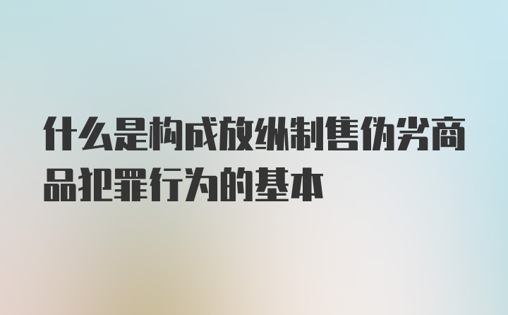 什么是构成放纵制售伪劣商品犯罪行为的基本