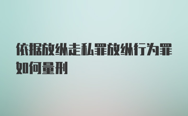 依据放纵走私罪放纵行为罪如何量刑