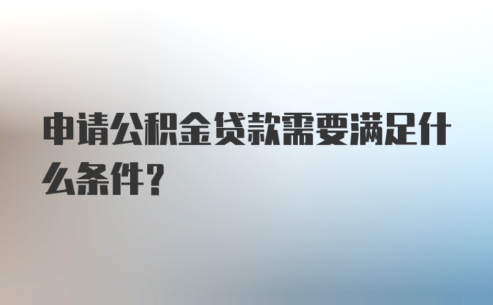 申请公积金贷款需要满足什么条件？