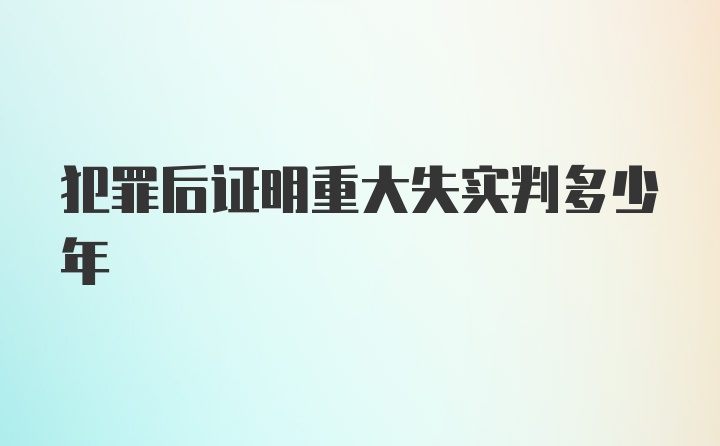 犯罪后证明重大失实判多少年