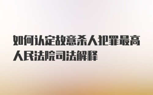 如何认定故意杀人犯罪最高人民法院司法解释