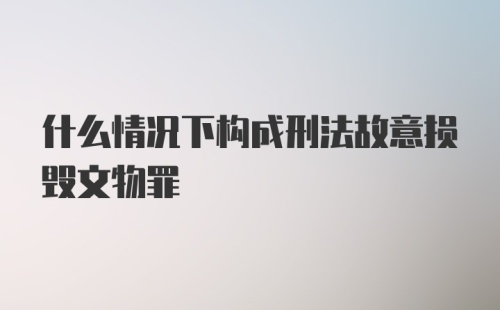 什么情况下构成刑法故意损毁文物罪