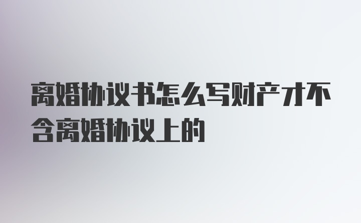 离婚协议书怎么写财产才不含离婚协议上的