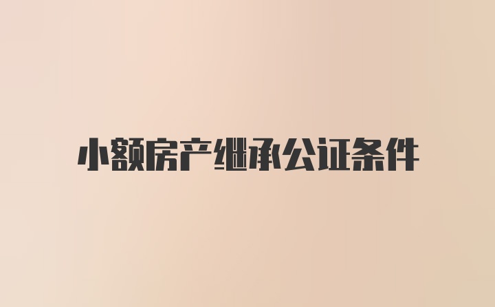 小额房产继承公证条件