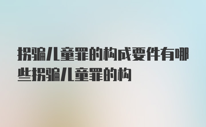 拐骗儿童罪的构成要件有哪些拐骗儿童罪的构