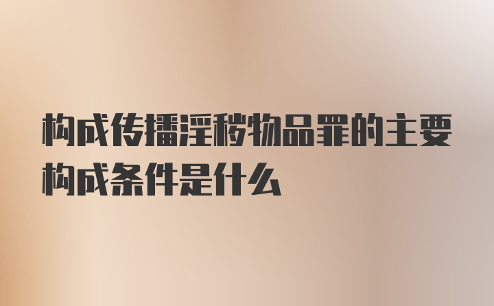 构成传播淫秽物品罪的主要构成条件是什么