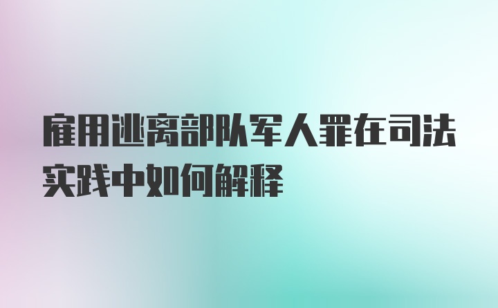 雇用逃离部队军人罪在司法实践中如何解释