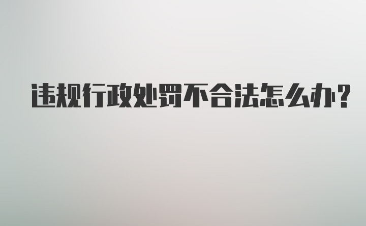 违规行政处罚不合法怎么办？