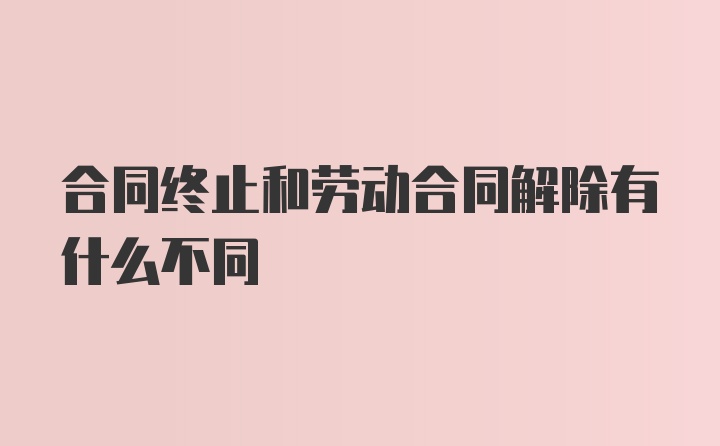 合同终止和劳动合同解除有什么不同