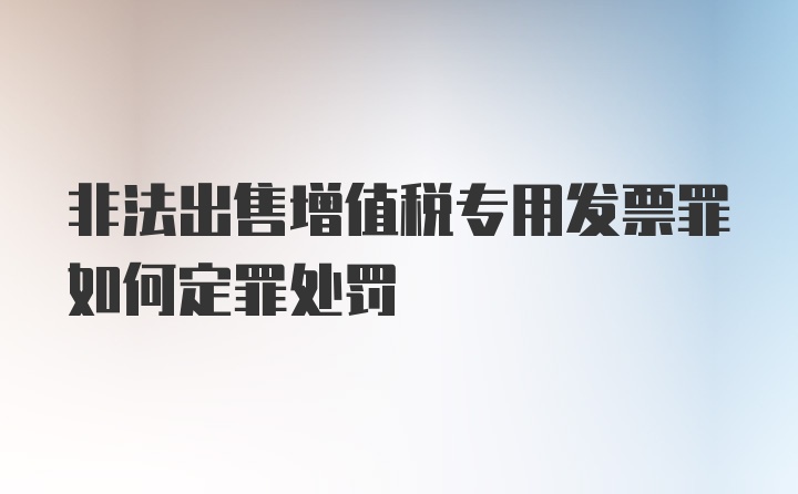 非法出售增值税专用发票罪如何定罪处罚