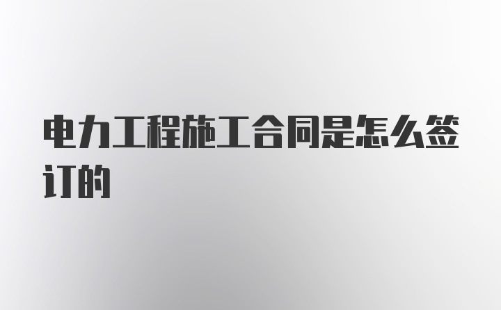 电力工程施工合同是怎么签订的