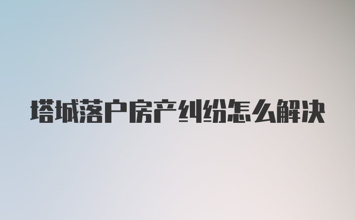 塔城落户房产纠纷怎么解决