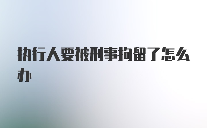 执行人要被刑事拘留了怎么办