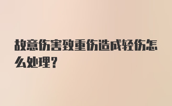 故意伤害致重伤造成轻伤怎么处理？