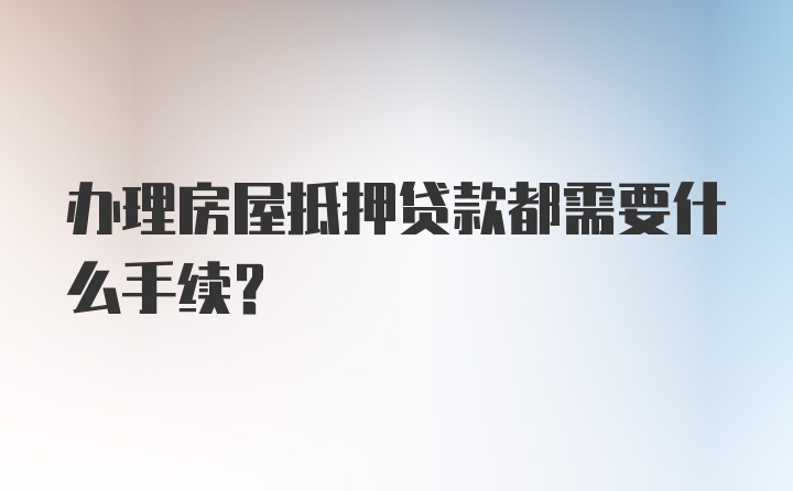 办理房屋抵押贷款都需要什么手续？