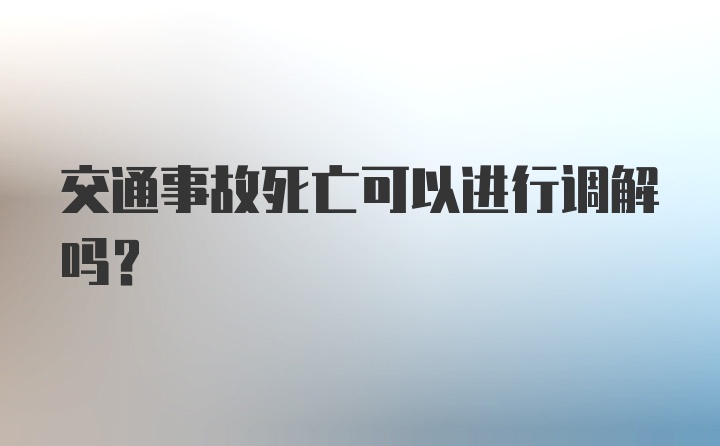 交通事故死亡可以进行调解吗？