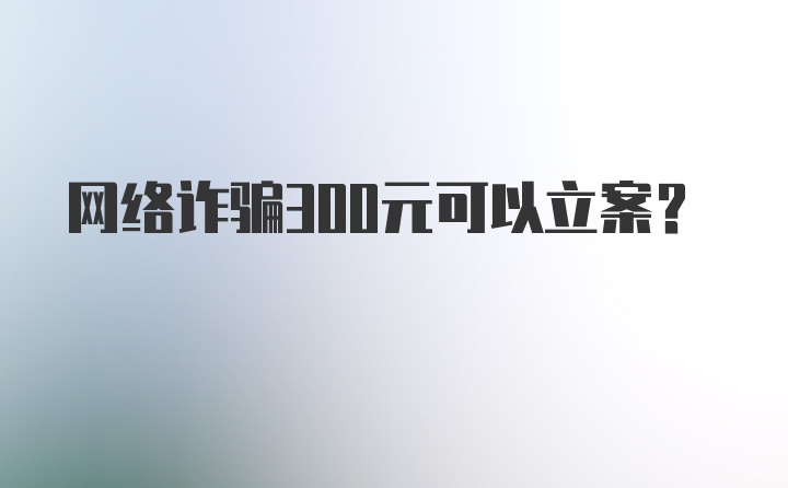 网络诈骗300元可以立案？