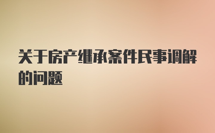 关于房产继承案件民事调解的问题