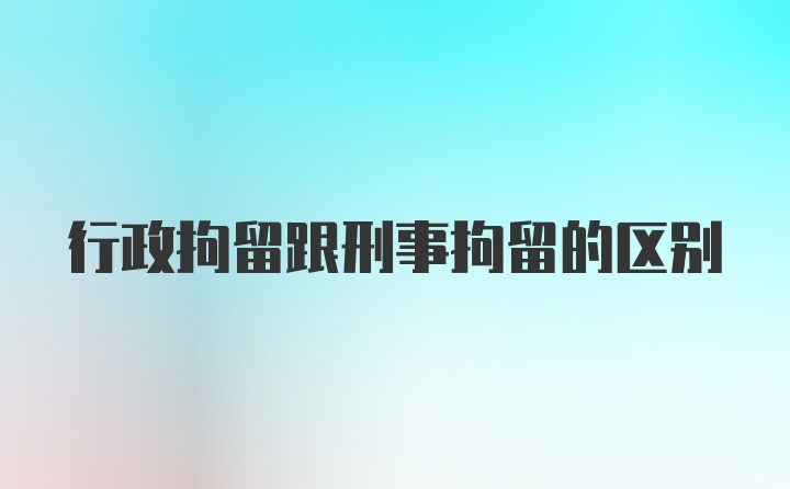 行政拘留跟刑事拘留的区别