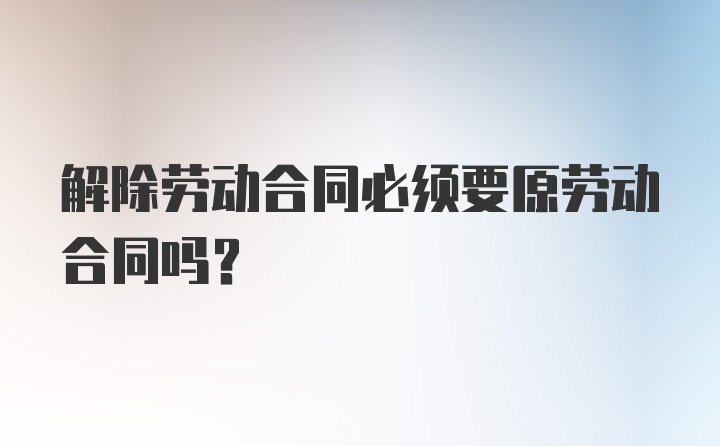 解除劳动合同必须要原劳动合同吗？