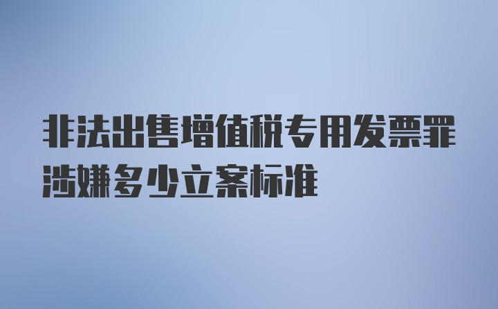 非法出售增值税专用发票罪涉嫌多少立案标准