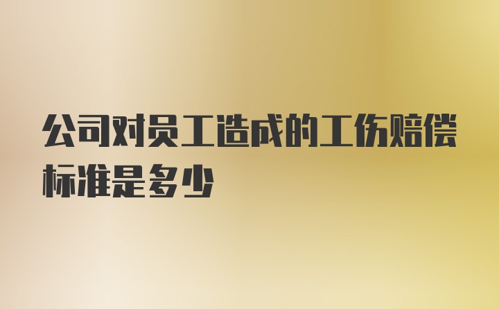 公司对员工造成的工伤赔偿标准是多少