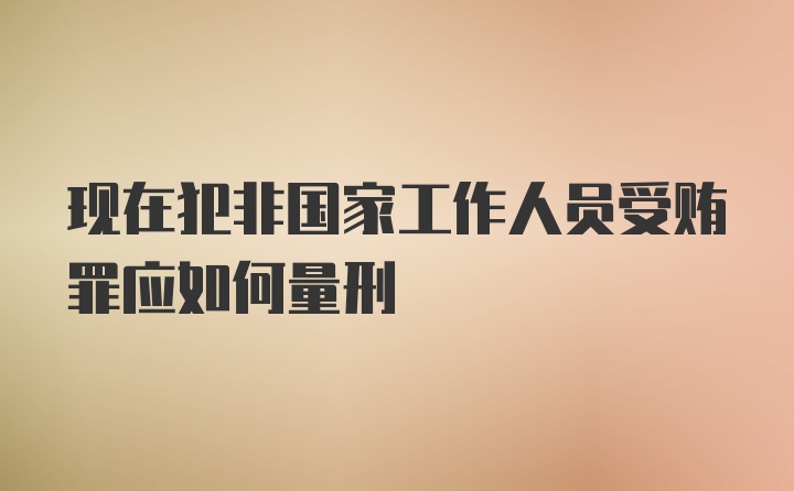 现在犯非国家工作人员受贿罪应如何量刑