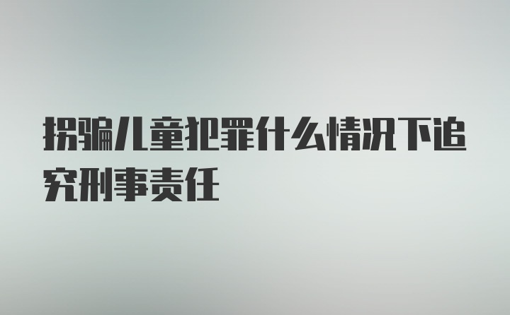 拐骗儿童犯罪什么情况下追究刑事责任