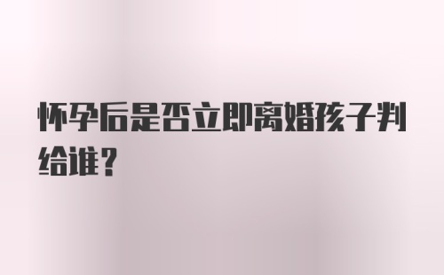 怀孕后是否立即离婚孩子判给谁？