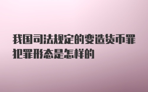 我国司法规定的变造货币罪犯罪形态是怎样的