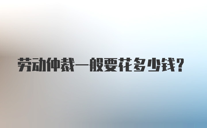 劳动仲裁一般要花多少钱？