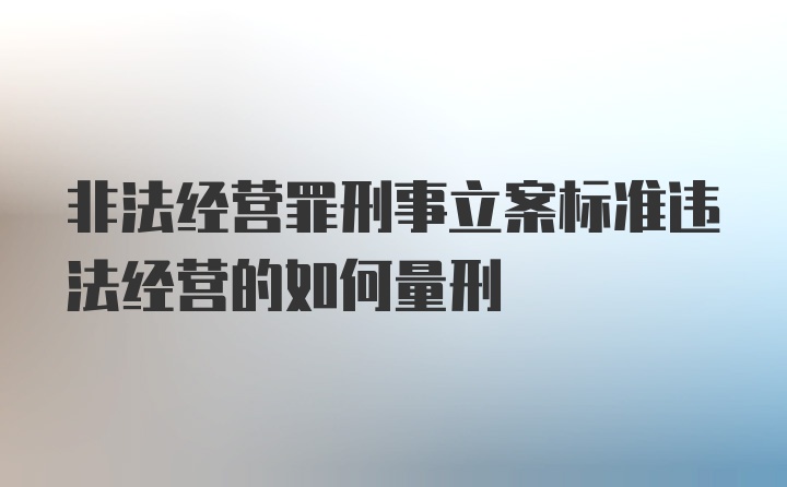 非法经营罪刑事立案标准违法经营的如何量刑