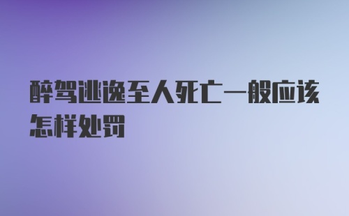 醉驾逃逸至人死亡一般应该怎样处罚