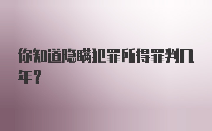 你知道隐瞒犯罪所得罪判几年？