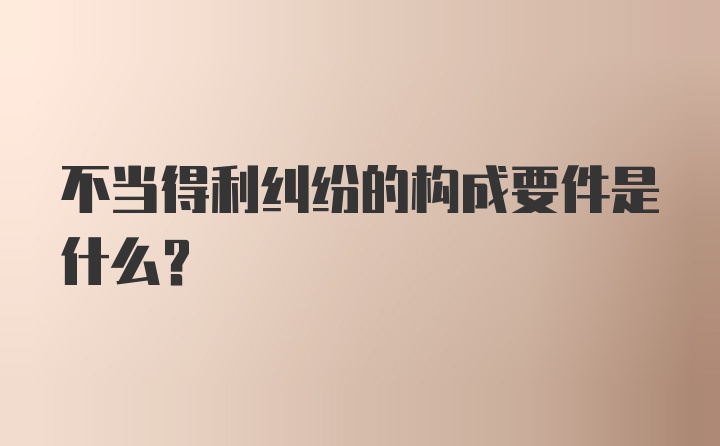 不当得利纠纷的构成要件是什么？