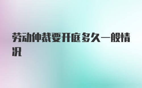 劳动仲裁要开庭多久一般情况